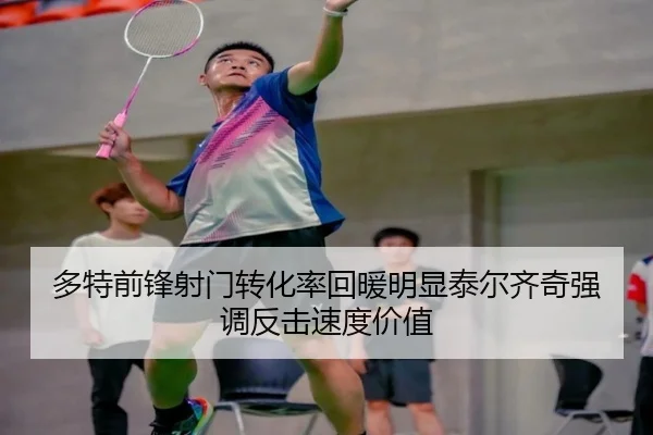 多特前锋射门转化率回暖明显泰尔齐奇强调反击速度价值